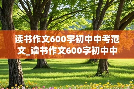 读书作文600字初中中考范文_读书作文600字初中中考范文,免费