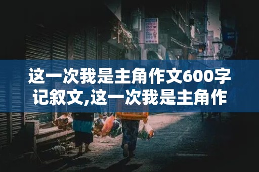 这一次我是主角作文600字记叙文,这一次我是主角作文600字记叙文初中