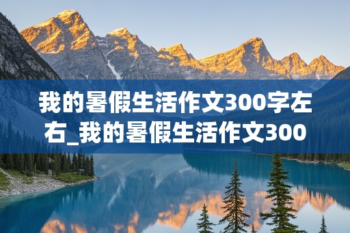 我的暑假生活作文300字左右_我的暑假生活作文300字左右三年级