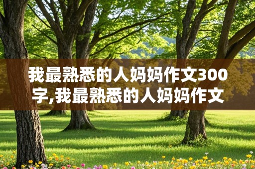 我最熟悉的人妈妈作文300字,我最熟悉的人妈妈作文300字三年级