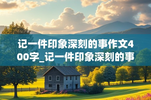 记一件印象深刻的事作文400字_记一件印象深刻的事作文400字四年级