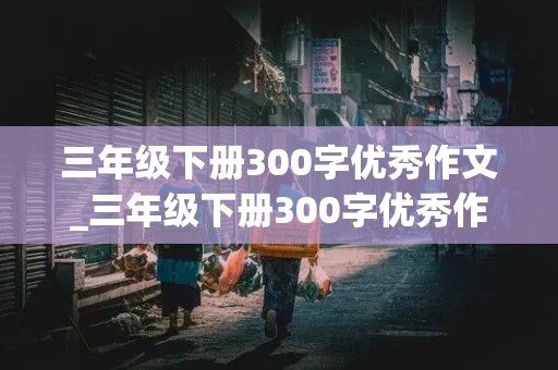 三年级下册300字优秀作文_三年级下册300字优秀作文大全