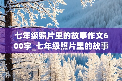 七年级照片里的故事作文600字_七年级照片里的故事作文600字细节描写