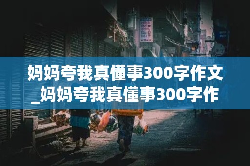 妈妈夸我真懂事300字作文_妈妈夸我真懂事300字作文篇2