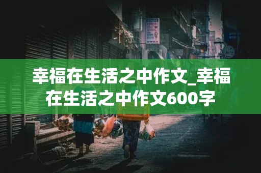 幸福在生活之中作文_幸福在生活之中作文600字