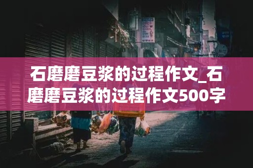 石磨磨豆浆的过程作文_石磨磨豆浆的过程作文500字