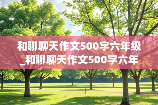 和聊聊天作文500字六年级_和聊聊天作文500字六年级有真情时感