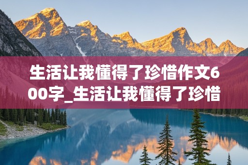 生活让我懂得了珍惜作文600字_生活让我懂得了珍惜作文600字左右