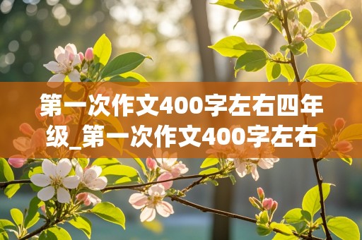 第一次作文400字左右四年级_第一次作文400字左右四年级上册