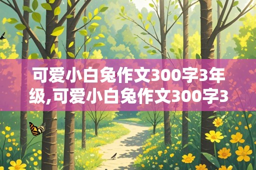 可爱小白兔作文300字3年级,可爱小白兔作文300字3年级上册