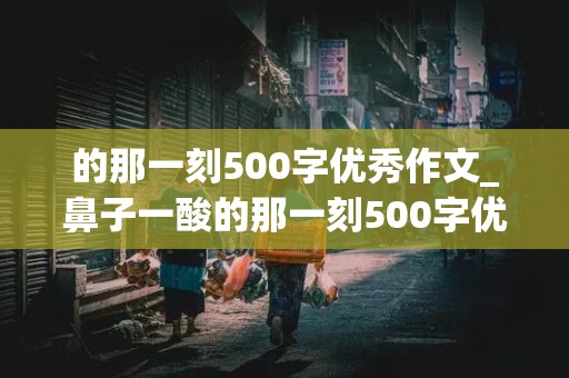 的那一刻500字优秀作文_鼻子一酸的那一刻500字优秀作文