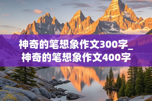 神奇的笔想象作文300字_神奇的笔想象作文400字